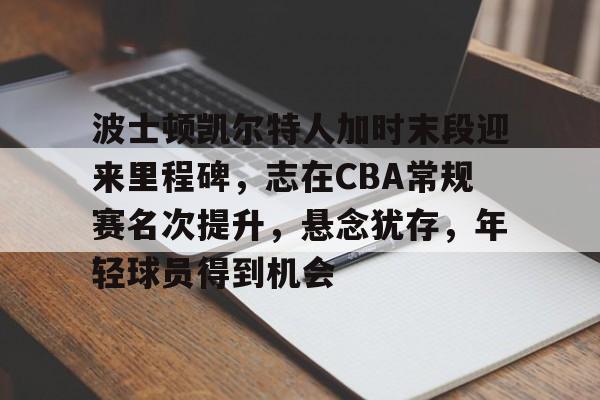 波士顿凯尔特人加时末段迎来里程碑，志在CBA常规赛名次提升，悬念犹存，年轻球员得到机会的简单介绍-英雄联盟